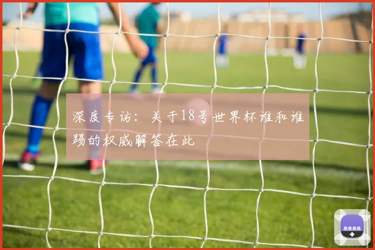 深度专访：关于18号世界杯谁和谁踢的权威解答在此