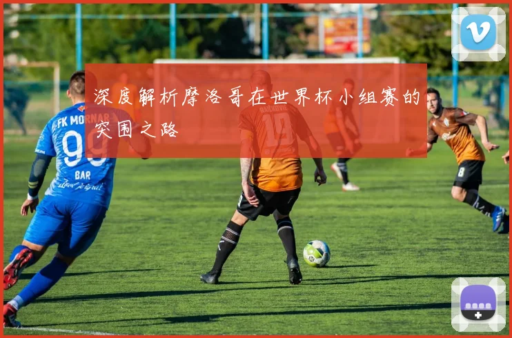 深度解析摩洛哥在世界杯小组赛的突围之路