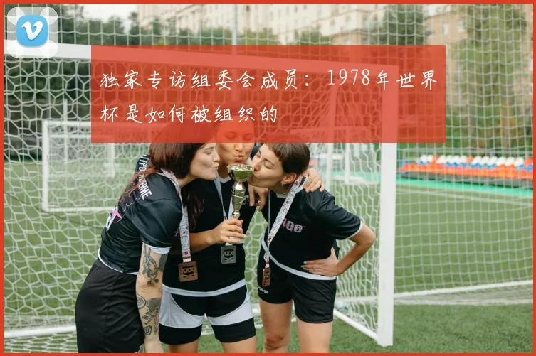 独家专访组委会成员：1978年世界杯是如何被组织的
