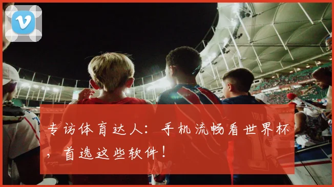专访体育达人：手机流畅看世界杯，首选这些软件！