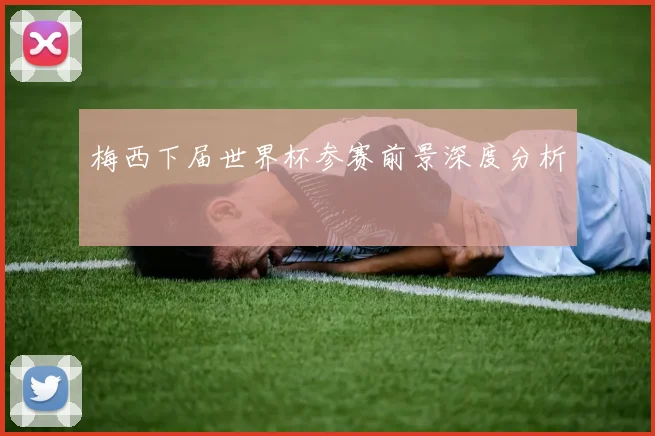 梅西下届世界杯参赛前景深度分析