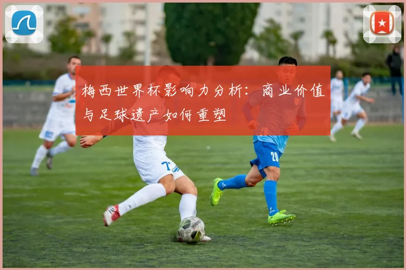 梅西世界杯影响力分析：商业价值与足球遗产如何重塑