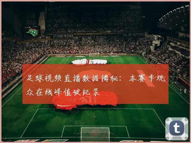 足球视频直播数据揭秘：本赛季观众在线峰值破纪录