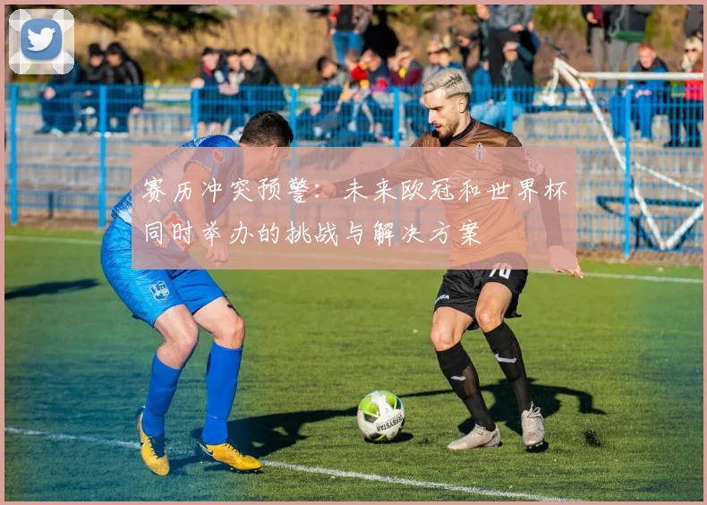 赛历冲突预警：未来欧冠和世界杯同时举办的挑战与解决方案