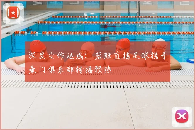 深度合作达成：蓝鲸直播足球携手豪门俱乐部转播预热