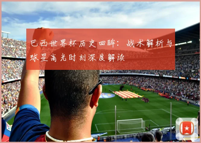 巴西世界杯历史回眸：战术解析与球星高光时刻深度解读