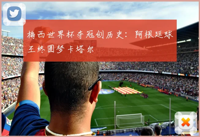 梅西世界杯夺冠创历史：阿根廷球王终圆梦卡塔尔