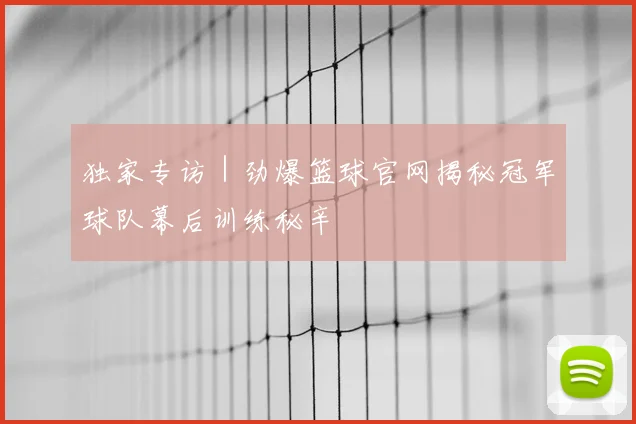 独家专访｜劲爆篮球官网揭秘冠军球队幕后训练秘辛