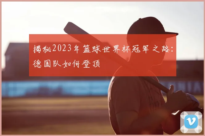 揭秘2023年篮球世界杯冠军之路：德国队如何登顶