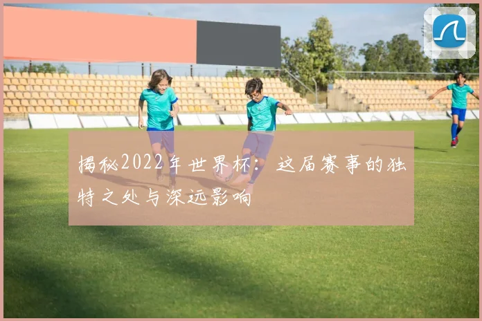揭秘2022年世界杯：这届赛事的独特之处与深远影响
