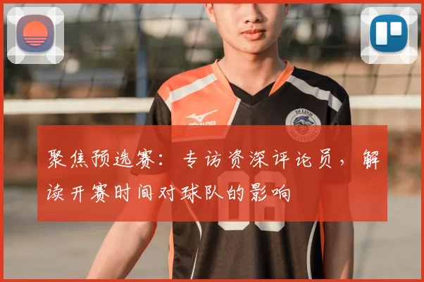 聚焦预选赛：专访资深评论员，解读开赛时间对球队的影响